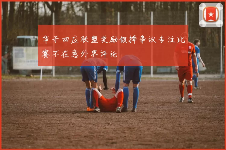 华子回应联盟奖励假摔争议专注比赛不在意外界评论