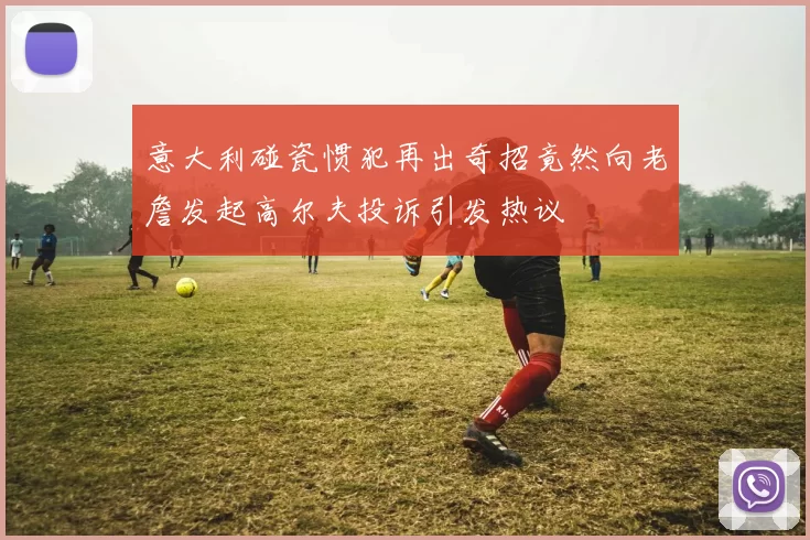 意大利碰瓷惯犯再出奇招竟然向老詹发起高尔夫投诉引发热议