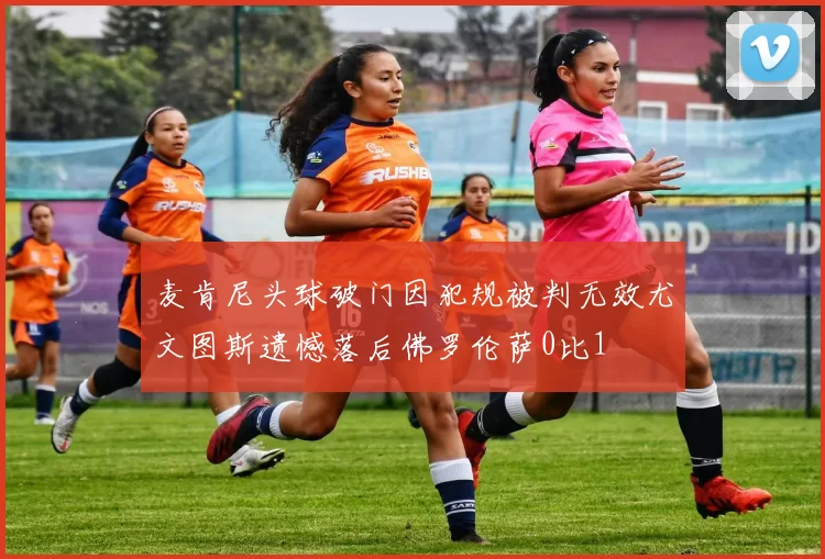 麦肯尼头球破门因犯规被判无效尤文图斯遗憾落后佛罗伦萨0比1