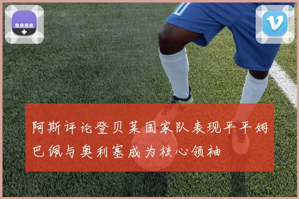 阿斯评论登贝莱国家队表现平平姆巴佩与奥利塞成为核心领袖