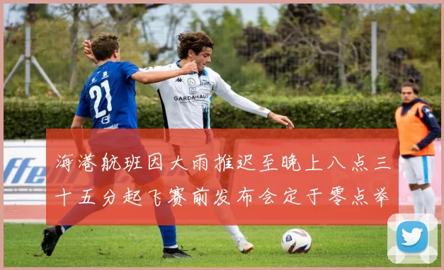 海港航班因大雨推迟至晚上八点三十五分起飞赛前发布会定于零点举行