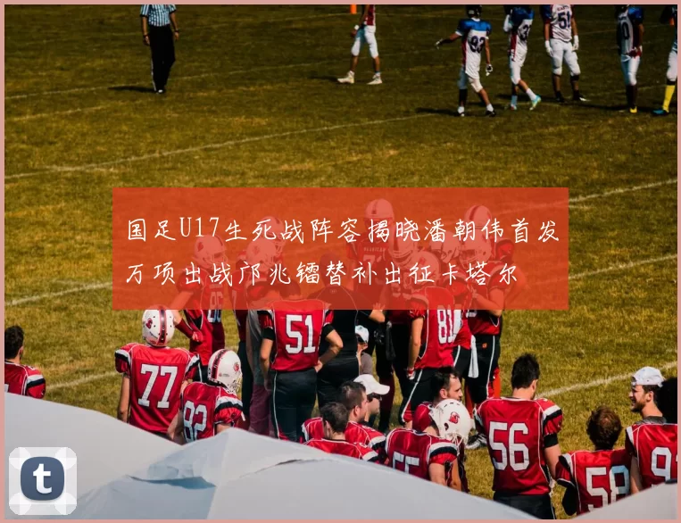 国足U17生死战阵容揭晓潘朝伟首发万项出战邝兆镭替补出征卡塔尔