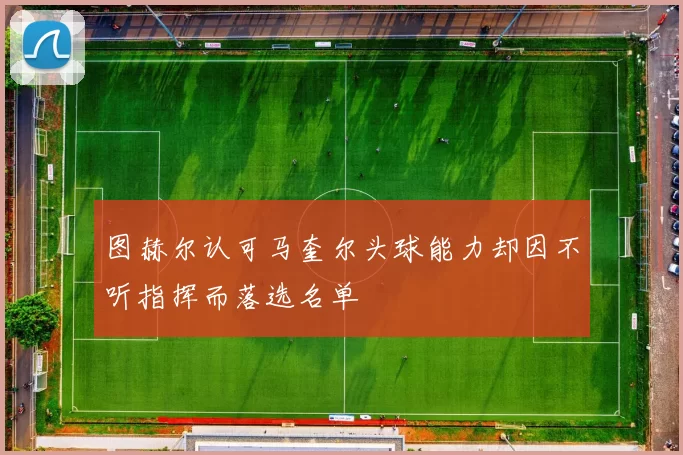 图赫尔认可马奎尔头球能力却因不听指挥而落选名单