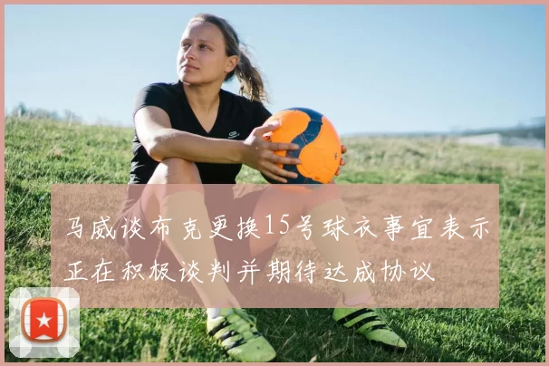 马威谈布克更换15号球衣事宜表示正在积极谈判并期待达成协议