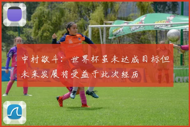 中村敬斗：世界杯虽未达成目标但未来发展将受益于此次经历