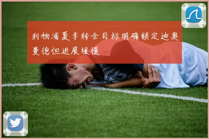 利物浦夏季转会目标明确锁定迪奥曼德但进展缓慢