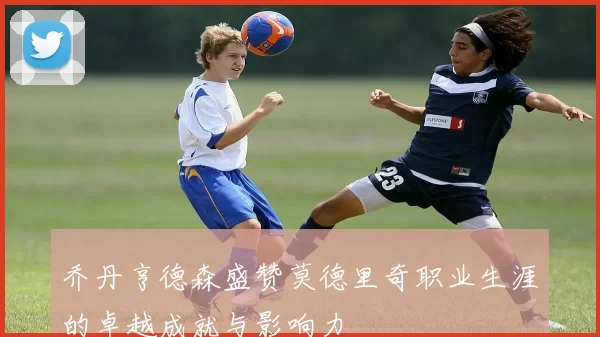 乔丹亨德森盛赞莫德里奇职业生涯的卓越成就与影响力