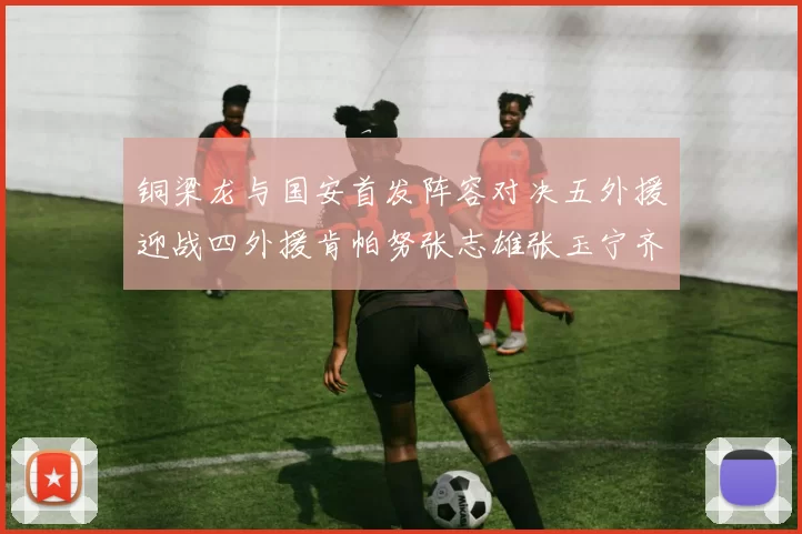 铜梁龙与国安首发阵容对决五外援迎战四外援肯帕努张志雄张玉宁齐上阵