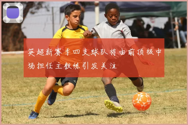 英超新赛季四支球队将由前顶级中场担任主教练引发关注