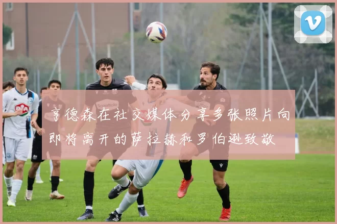 亨德森在社交媒体分享多张照片向即将离开的萨拉赫和罗伯逊致敬