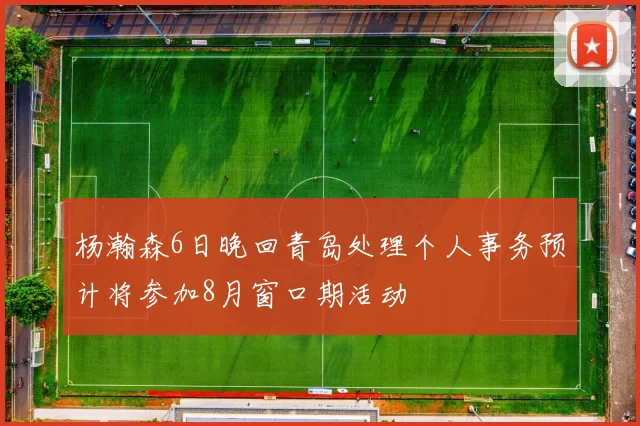 杨瀚森6日晚回青岛处理个人事务预计将参加8月窗口期活动