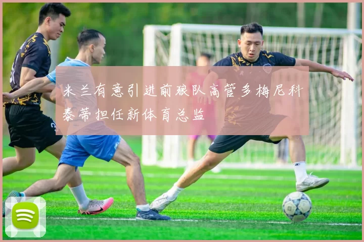 米兰有意引进前狼队高管多梅尼科泰蒂担任新体育总监