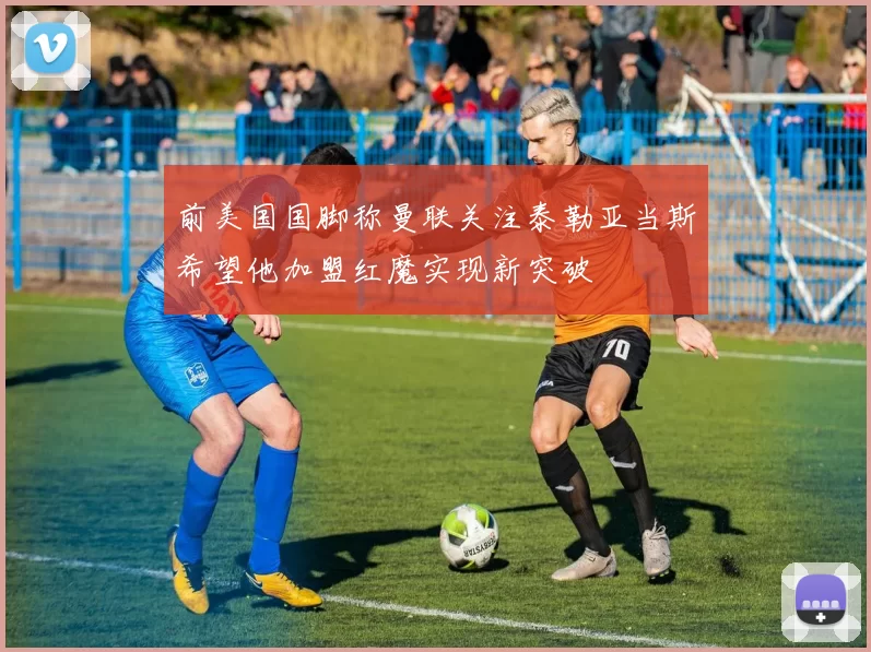 前美国国脚称曼联关注泰勒亚当斯希望他加盟红魔实现新突破
