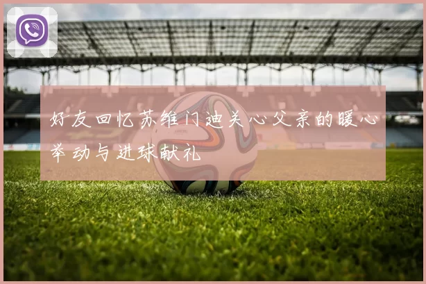好友回忆苏维门迪关心父亲的暖心举动与进球献礼