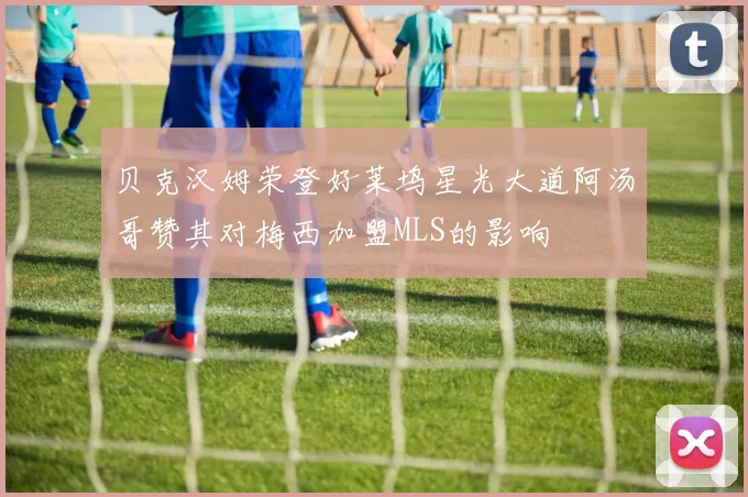 贝克汉姆荣登好莱坞星光大道阿汤哥赞其对梅西加盟MLS的影响