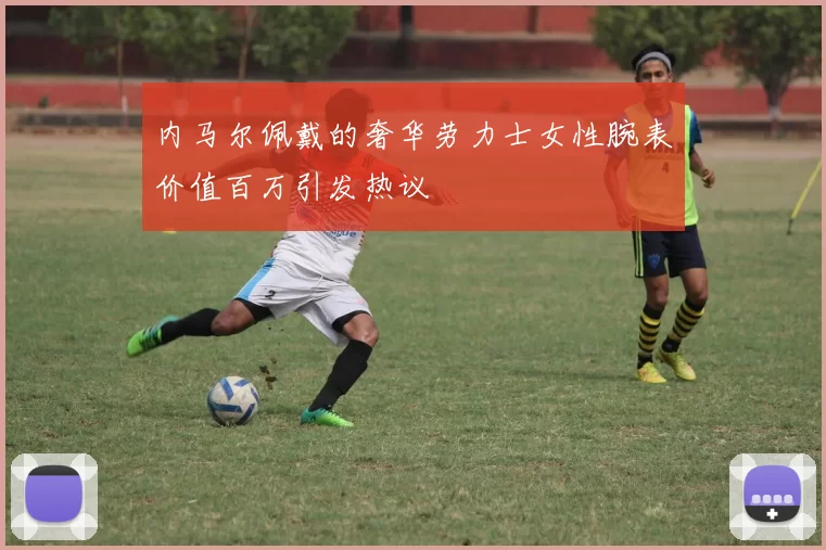 内马尔佩戴的奢华劳力士女性腕表价值百万引发热议