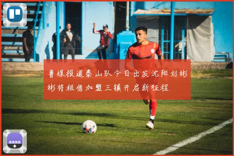 鲁媒报道泰山队今日出发沈阳刘彬彬将租借加盟三镇开启新征程