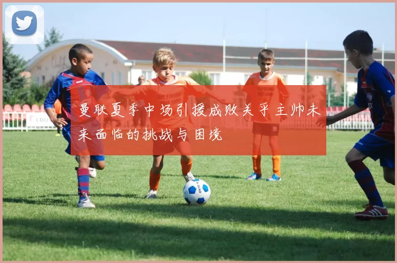 曼联夏季中场引援成败关乎主帅未来面临的挑战与困境