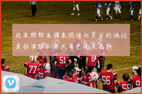 近来频频高调表现评论员分析他过度扮演球队老大角色尚未成熟