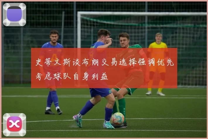 史蒂文斯谈布朗交易选择强调优先考虑球队自身利益